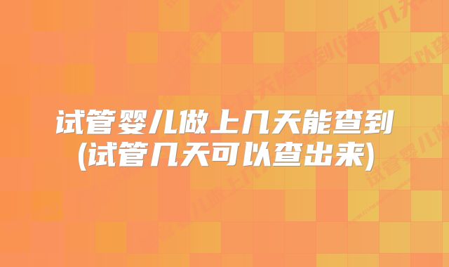 试管婴儿做上几天能查到(试管几天可以查出来)