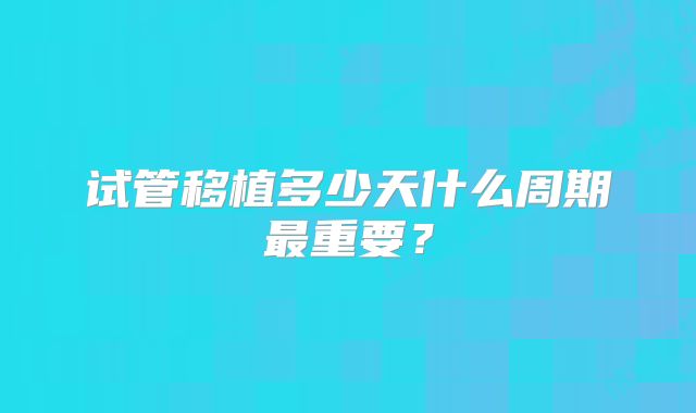 试管移植多少天什么周期最重要？