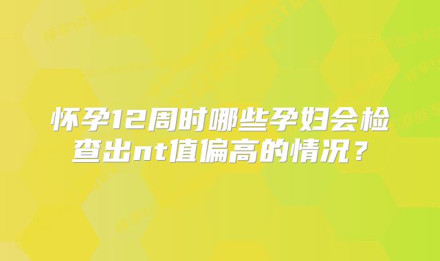 怀孕12周时哪些孕妇会检查出nt值偏高的情况？