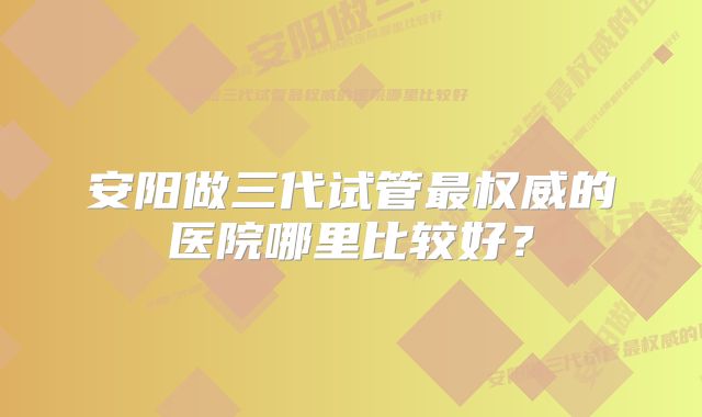 安阳做三代试管最权威的医院哪里比较好？