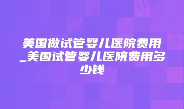 美国做试管婴儿医院费用_美国试管婴儿医院费用多少钱