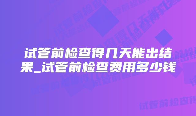 试管前检查得几天能出结果_试管前检查费用多少钱