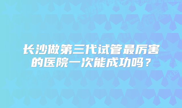 长沙做第三代试管最厉害的医院一次能成功吗？