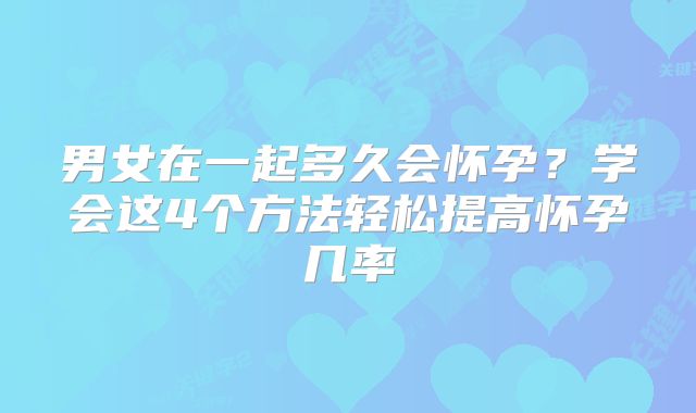 男女在一起多久会怀孕？学会这4个方法轻松提高怀孕几率