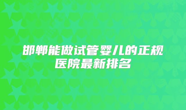 邯郸能做试管婴儿的正规医院最新排名