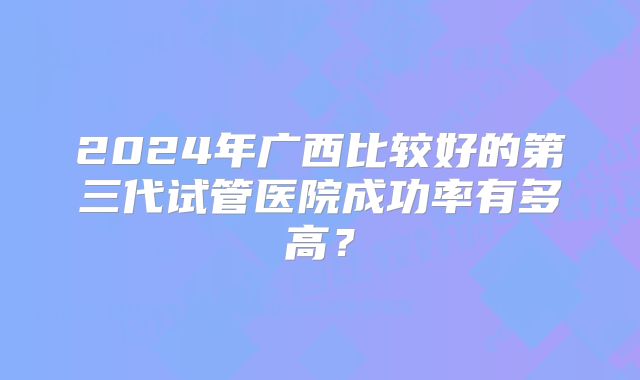 2024年广西比较好的第三代试管医院成功率有多高？