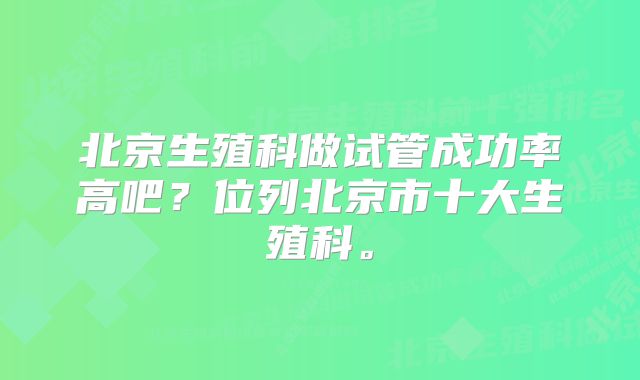 北京生殖科做试管成功率高吧？位列北京市十大生殖科。