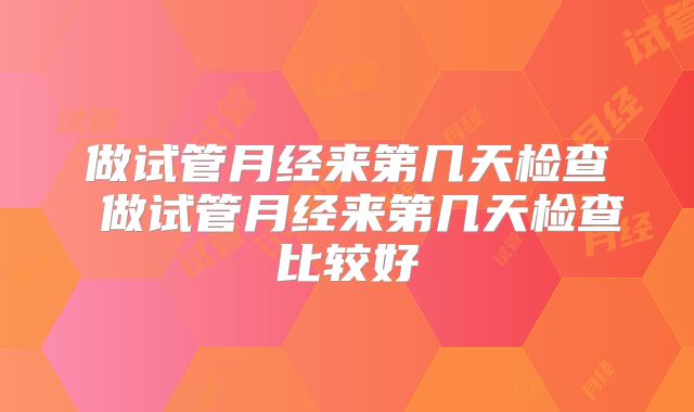 做试管月经来第几天检查 做试管月经来第几天检查比较好