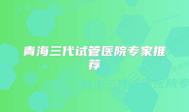 青海三代试管医院专家推荐