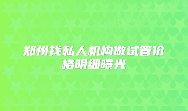 郑州找私人机构做试管价格明细曝光