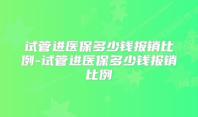 试管进医保多少钱报销比例-试管进医保多少钱报销比例