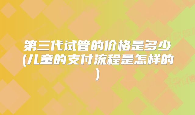 第三代试管的价格是多少(儿童的支付流程是怎样的)