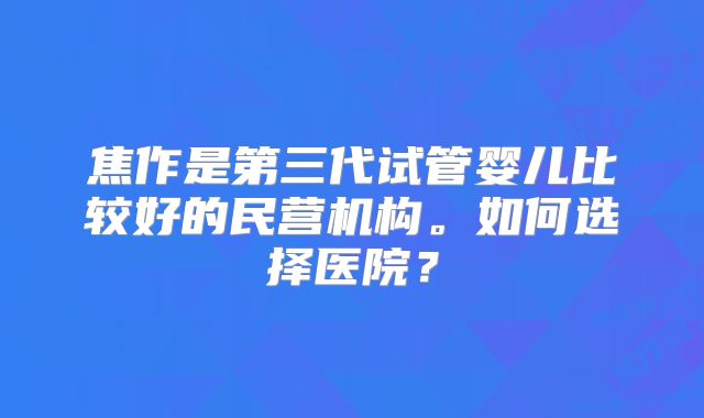 焦作是第三代试管婴儿比较好的民营机构。如何选择医院？