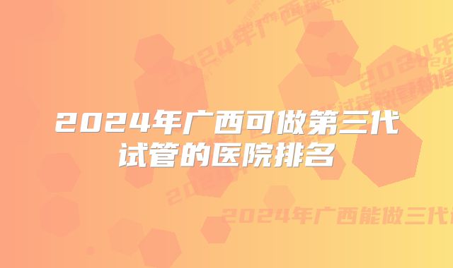 2024年广西可做第三代试管的医院排名