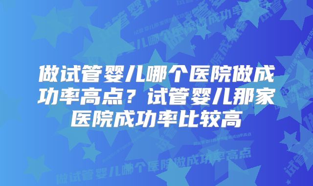 做试管婴儿哪个医院做成功率高点？试管婴儿那家医院成功率比较高