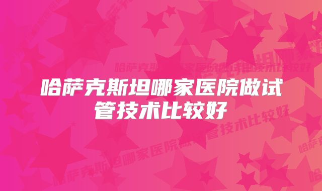 哈萨克斯坦哪家医院做试管技术比较好