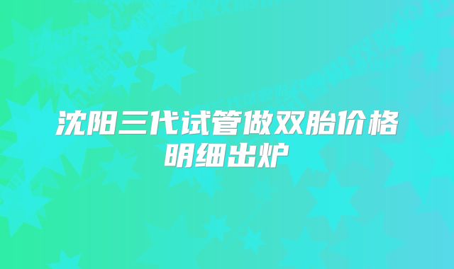 沈阳三代试管做双胎价格明细出炉