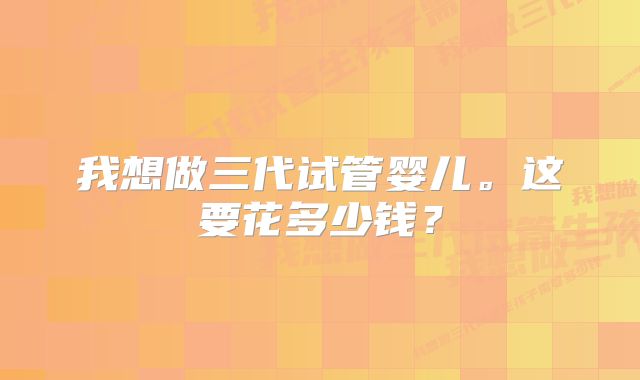 我想做三代试管婴儿。这要花多少钱？