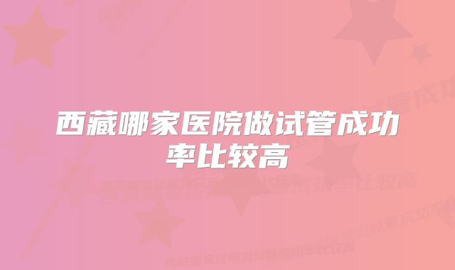 西藏哪家医院做试管成功率比较高