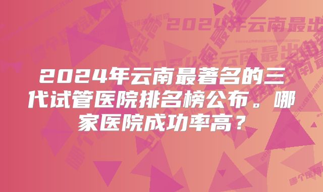 2024年云南最著名的三代试管医院排名榜公布。哪家医院成功率高？