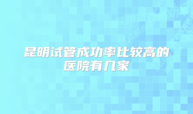 昆明试管成功率比较高的医院有几家