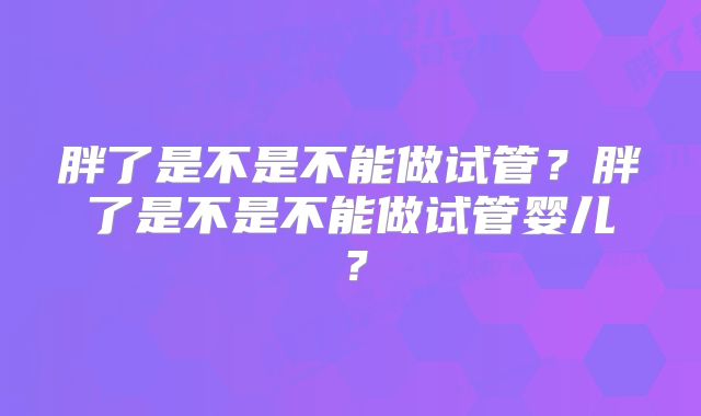 胖了是不是不能做试管？胖了是不是不能做试管婴儿？