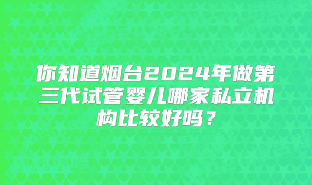 你知道烟台2024年做第三代试管婴儿哪家私立机构比较好吗？