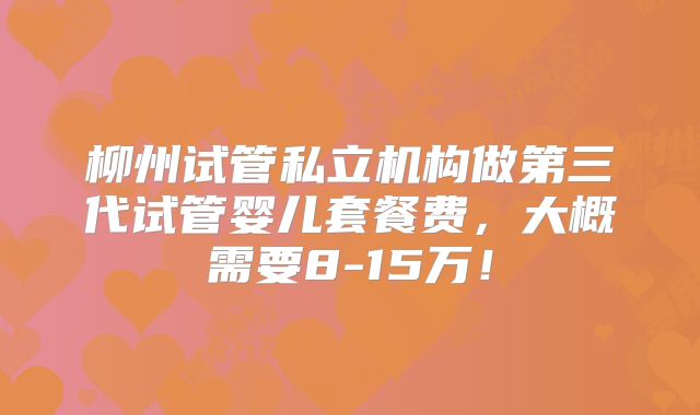 柳州试管私立机构做第三代试管婴儿套餐费，大概需要8-15万！