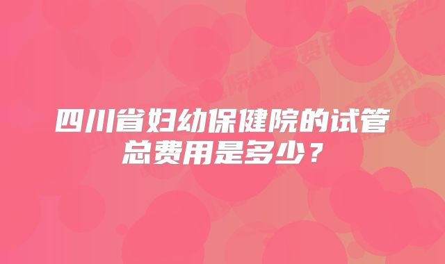 四川省妇幼保健院的试管总费用是多少？