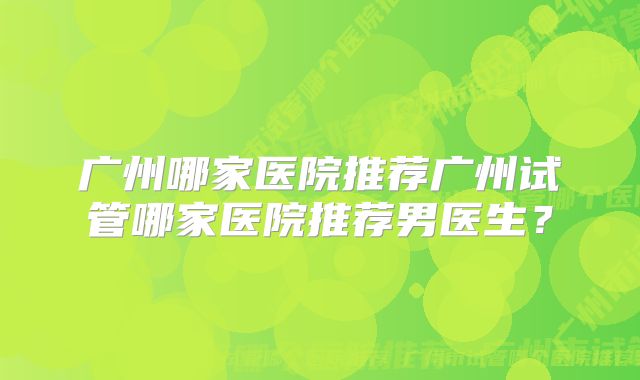 广州哪家医院推荐广州试管哪家医院推荐男医生？