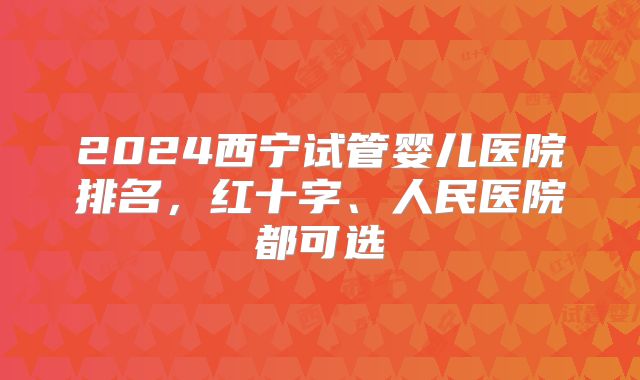 2024西宁试管婴儿医院排名，红十字、人民医院都可选