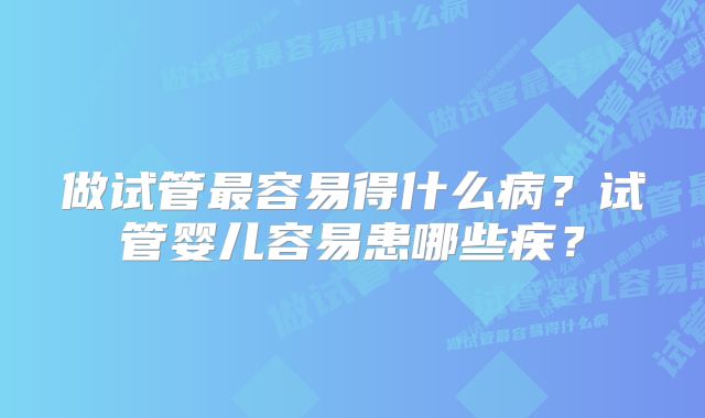 做试管最容易得什么病？试管婴儿容易患哪些疾？