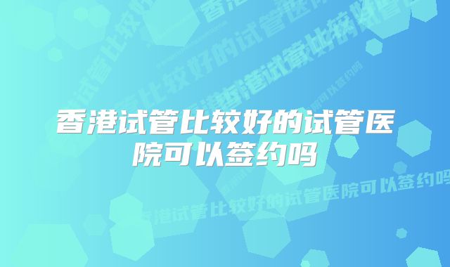 香港试管比较好的试管医院可以签约吗