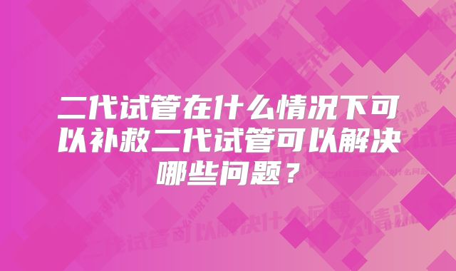 二代试管在什么情况下可以补救二代试管可以解决哪些问题？