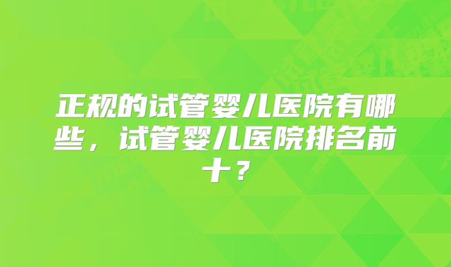 正规的试管婴儿医院有哪些，试管婴儿医院排名前十？