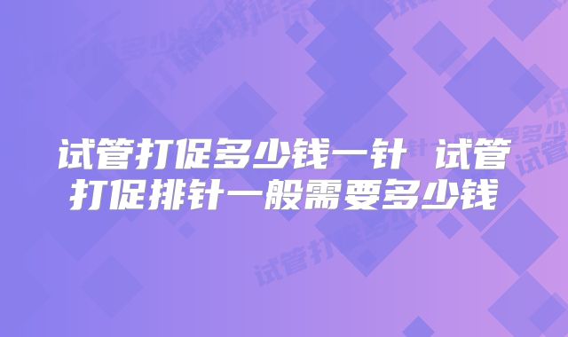 试管打促多少钱一针 试管打促排针一般需要多少钱