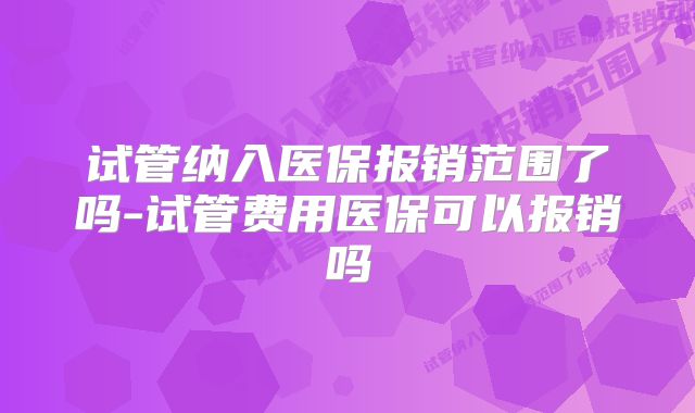 试管纳入医保报销范围了吗-试管费用医保可以报销吗