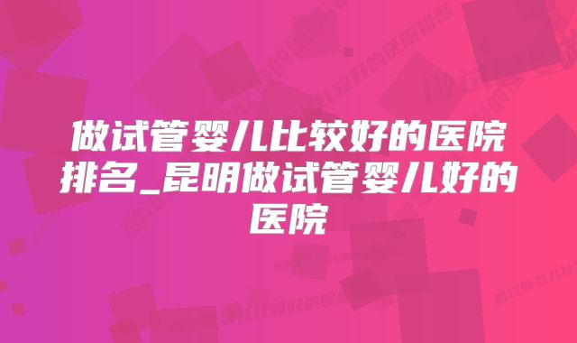 做试管婴儿比较好的医院排名_昆明做试管婴儿好的医院