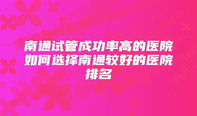 南通试管成功率高的医院如何选择南通较好的医院排名