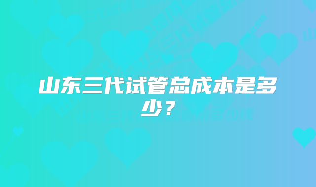 山东三代试管总成本是多少？