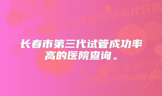 长春市第三代试管成功率高的医院查询。