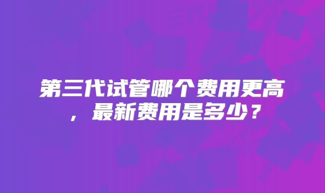 第三代试管哪个费用更高，最新费用是多少？