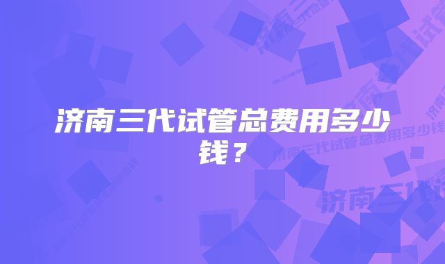 济南三代试管总费用多少钱？