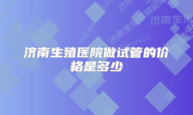 济南生殖医院做试管的价格是多少