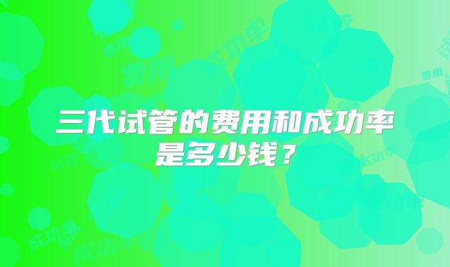 三代试管的费用和成功率是多少钱？