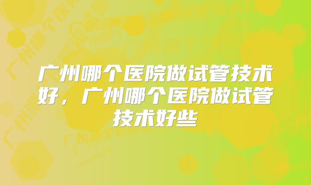 广州哪个医院做试管技术好，广州哪个医院做试管技术好些