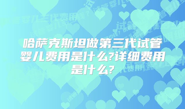 哈萨克斯坦做第三代试管婴儿费用是什么?详细费用是什么?