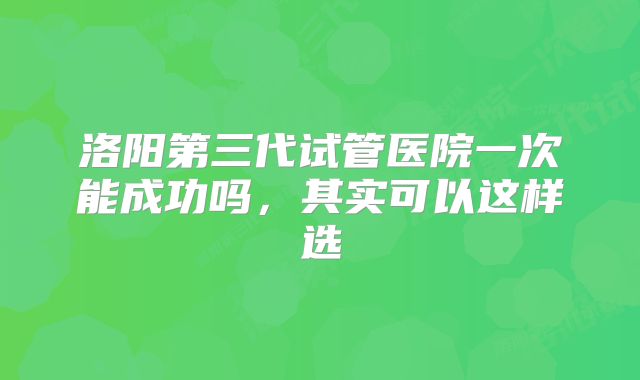 洛阳第三代试管医院一次能成功吗，其实可以这样选