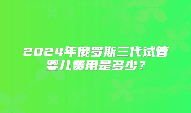 2024年俄罗斯三代试管婴儿费用是多少？