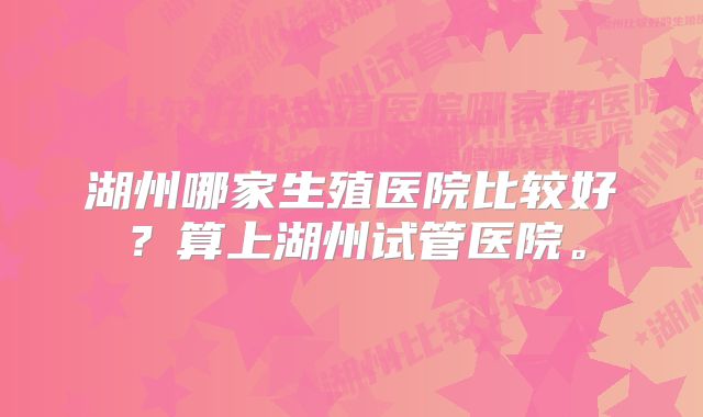 湖州哪家生殖医院比较好？算上湖州试管医院。